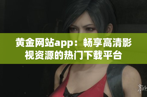 黄金网站app：畅享高清影视资源的热门下载平台