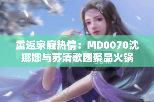 重返家庭热情：MD0070沈娜娜与苏清歌团聚品火锅