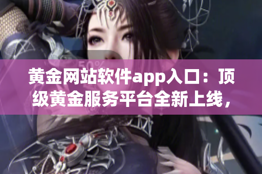 黄金网站软件app入口：顶级黄金服务平台全新上线，尽享高质量资源及专属特权