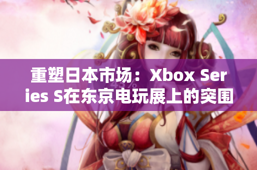 重塑日本市场：Xbox Series S在东京电玩展上的突围计划