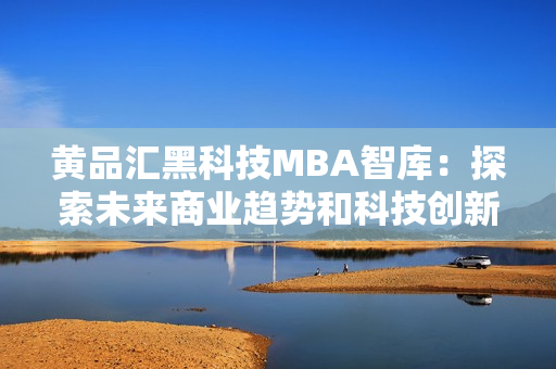 黄品汇黑科技MBA智库：探索未来商业趋势和科技创新