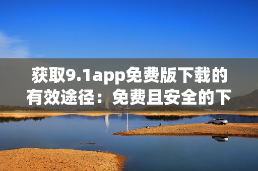 获取9.1app免费版下载的有效途径：免费且安全的下载方式