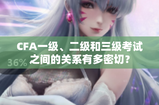 CFA一级、二级和三级考试之间的关系有多密切？