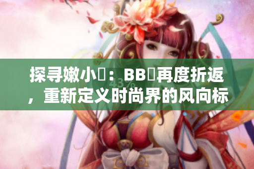 探寻嫩小槡：BB槡再度折返，重新定义时尚界的风向标