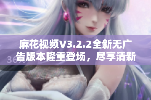 麻花视频V3.2.2全新无广告版本隆重登场，尽享清新体验