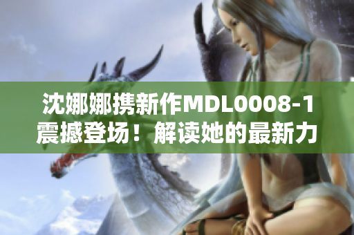 沈娜娜携新作MDL0008-1震撼登场！解读她的最新力作