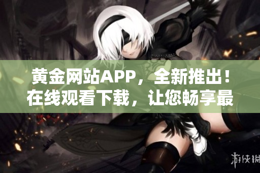 黄金网站APP，全新推出！在线观看下载，让您畅享最新资源！