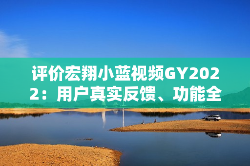 评价宏翔小蓝视频GY2022：用户真实反馈、功能全面解析及专家评述