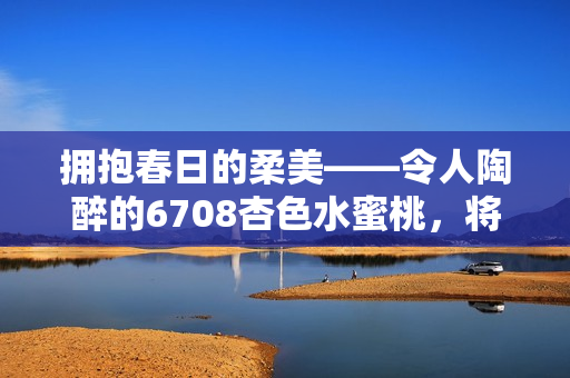 拥抱春日的柔美——令人陶醉的6708杏色水蜜桃，将你带入愉悦的水果盛宴