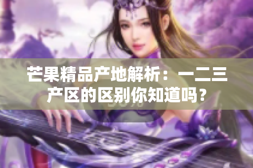 芒果精品产地解析：一二三产区的区别你知道吗？