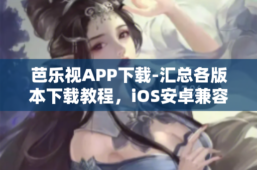 芭乐视APP下载-汇总各版本下载教程，iOS安卓兼容，老版本应用免安装方法分享