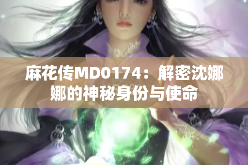 麻花传MD0174：解密沈娜娜的神秘身份与使命