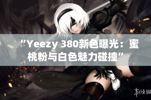 “Yeezy 380新色曝光：蜜桃粉与白色魅力碰撞”