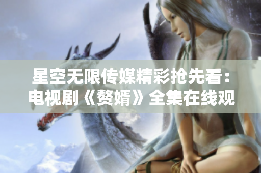 星空无限传媒精彩抢先看：电视剧《赘婿》全集在线观看，高清无广告，限时免费看！