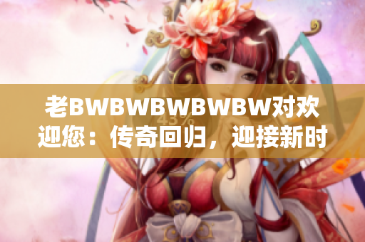 老BWBWBWBWBW对欢迎您：传奇回归，迎接新时代的挑战