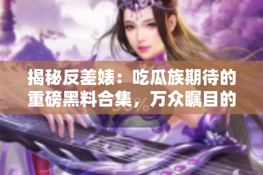 揭秘反差婊：吃瓜族期待的重磅黑料合集，万众瞩目的舆论长征