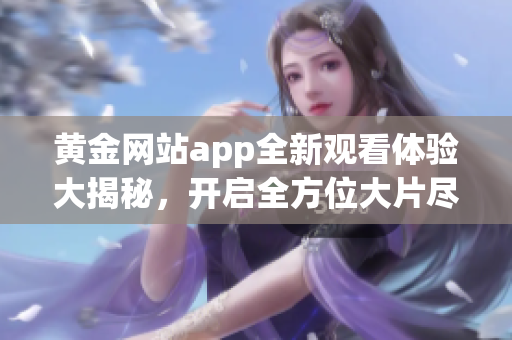 黄金网站app全新观看体验大揭秘，开启全方位大片尽在掌握