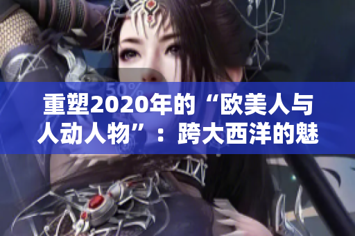 重塑2020年的“欧美人与人动人物”：跨大西洋的魅力故事