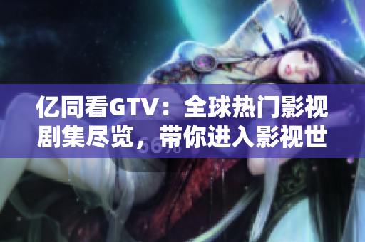 亿同看GTV：全球热门影视剧集尽览，带你进入影视世界的前沿引领