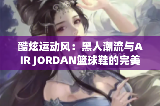 酷炫运动风：黑人潮流与AIR JORDAN篮球鞋的完美融合