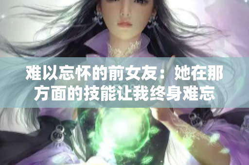 难以忘怀的前女友：她在那方面的技能让我终身难忘