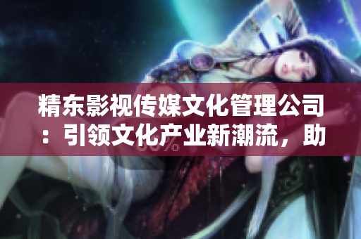 精东影视传媒文化管理公司：引领文化产业新潮流，助力影视创作腾飞