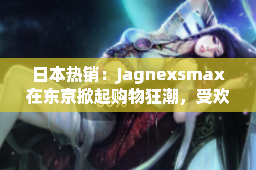 日本热销：Jagnexsmax在东京掀起购物狂潮，受欢迎程度不断攀升！