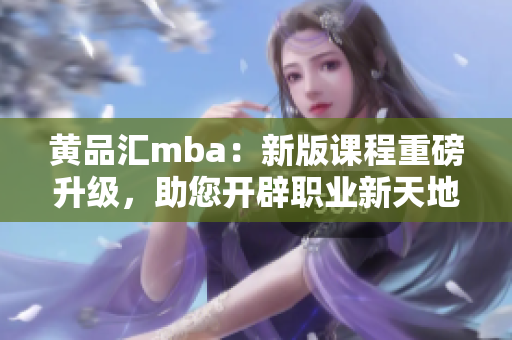 黄品汇mba：新版课程重磅升级，助您开辟职业新天地