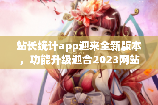 站长统计app迎来全新版本，功能升级迎合2023网站运营需求