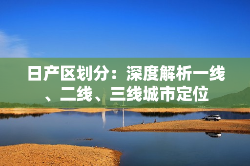 日产区划分：深度解析一线、二线、三线城市定位