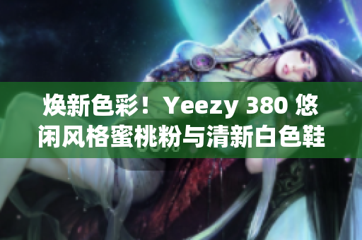 焕新色彩！Yeezy 380 悠闲风格蜜桃粉与清新白色鞋款