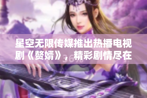 星空无限传媒推出热播电视剧《赘婿》，精彩剧情尽在在线观看