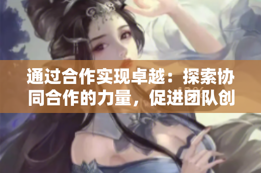 通过合作实现卓越：探索协同合作的力量，促进团队创新与生产力