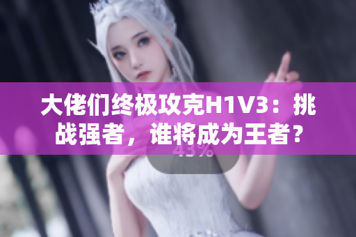 大佬们终极攻克H1V3：挑战强者，谁将成为王者？