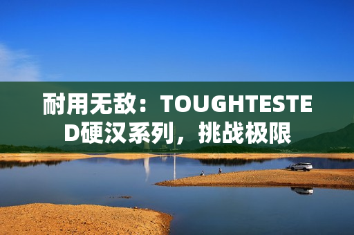 耐用无敌：TOUGHTESTED硬汉系列，挑战极限