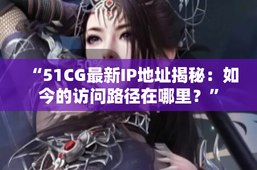 “51CG最新IP地址揭秘：如今的访问路径在哪里？”