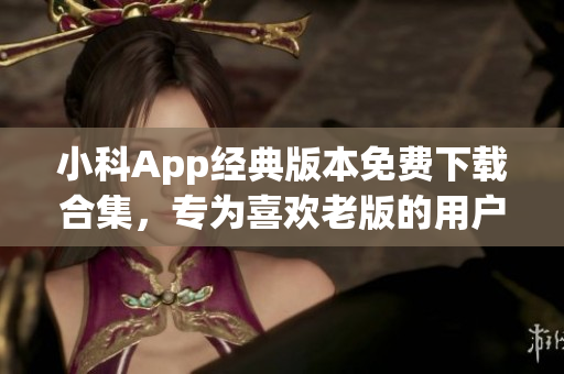 小科App经典版本免费下载合集，专为喜欢老版的用户定制