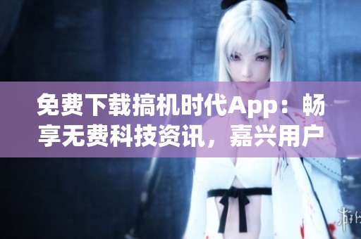 免费下载搞机时代App：畅享无费科技资讯，嘉兴用户特权