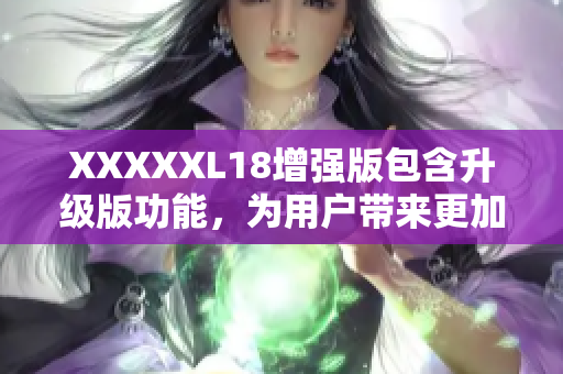 XXXXXL18增强版包含升级版功能，为用户带来更加优化的体验