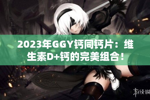 2023年GGY钙同钙片：维生素D+钙的完美组合！