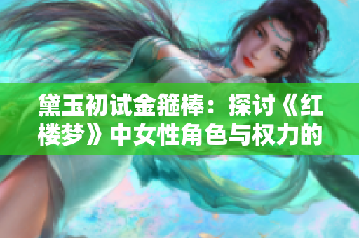 黛玉初试金箍棒：探讨《红楼梦》中女性角色与权力的关系