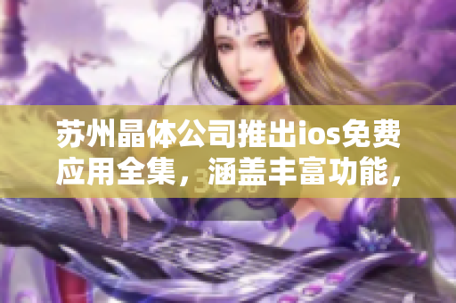 苏州晶体公司推出ios免费应用全集，涵盖丰富功能，助力生活工作全方位提升