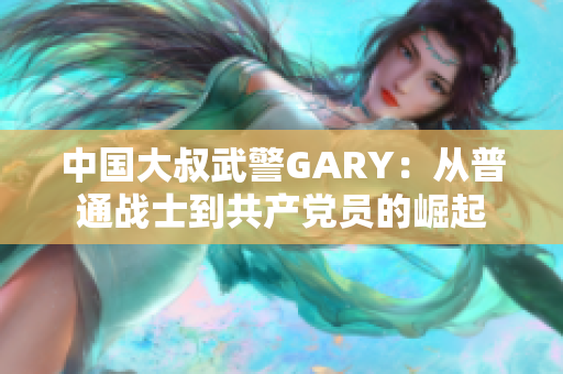 中国大叔武警GARY：从普通战士到共产党员的崛起