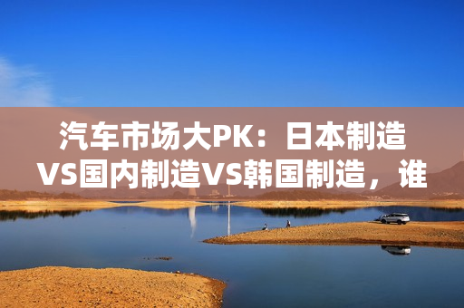 汽车市场大PK：日本制造VS国内制造VS韩国制造，谁将胜出？