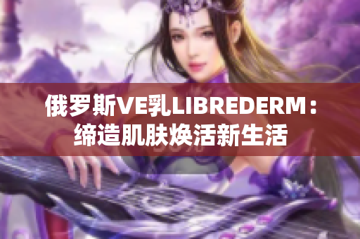 俄罗斯VE乳LIBREDERM：缔造肌肤焕活新生活