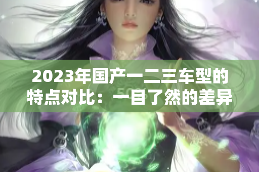 2023年国产一二三车型的特点对比：一目了然的差异