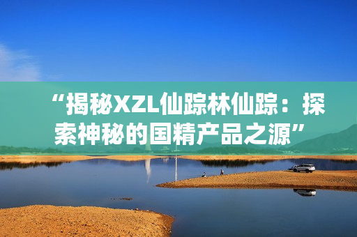 “揭秘XZL仙踪林仙踪：探索神秘的国精产品之源”