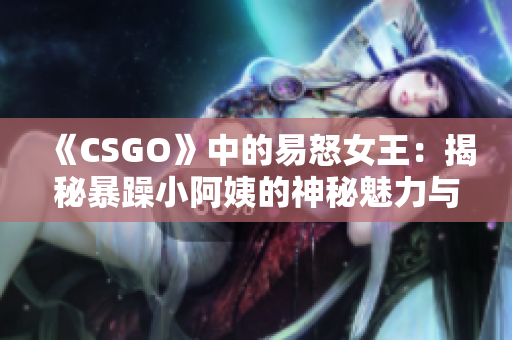 《CSGO》中的易怒女王：揭秘暴躁小阿姨的神秘魅力与故事背后的秘密