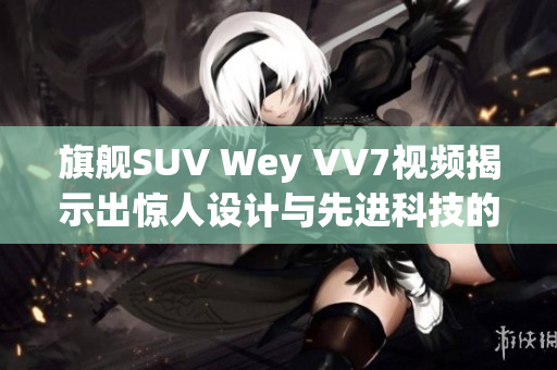 旗舰SUV Wey VV7视频揭示出惊人设计与先进科技的完美结合