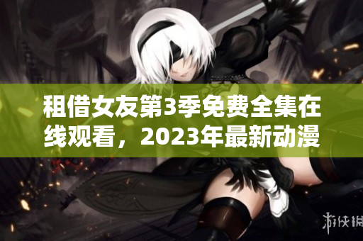 租借女友第3季免费全集在线观看，2023年最新动漫推荐